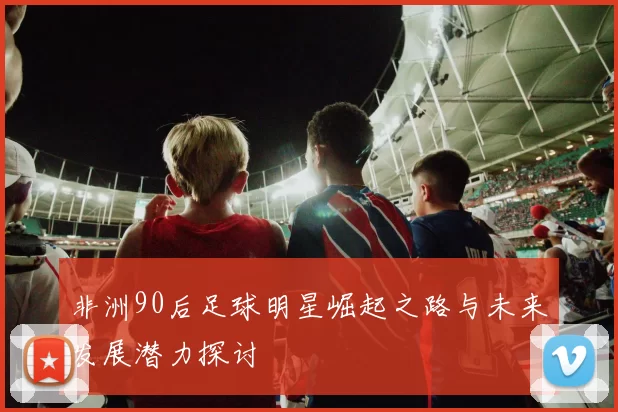 非洲90后足球明星崛起之路与未来发展潜力探讨