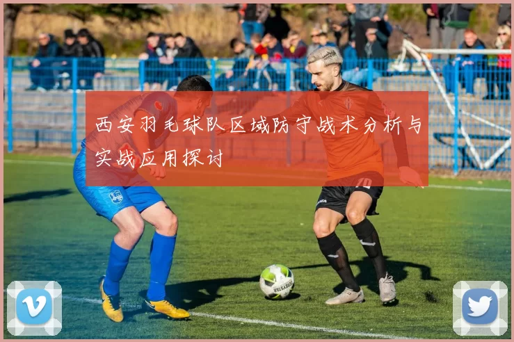 西安羽毛球队区域防守战术分析与实战应用探讨