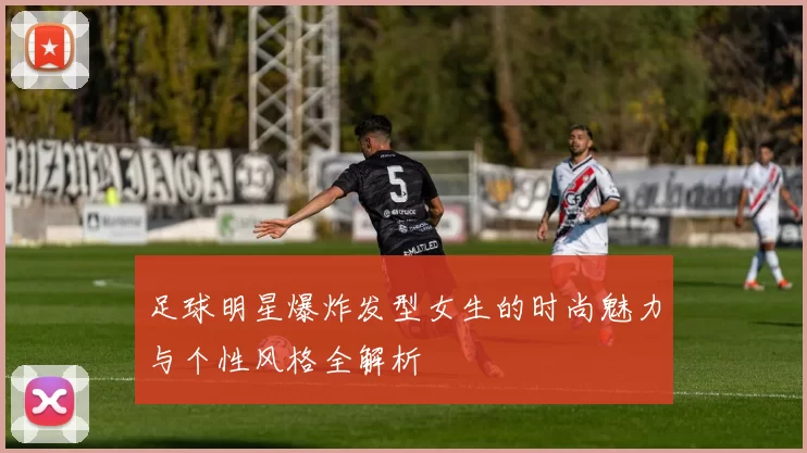 足球明星爆炸发型女生的时尚魅力与个性风格全解析