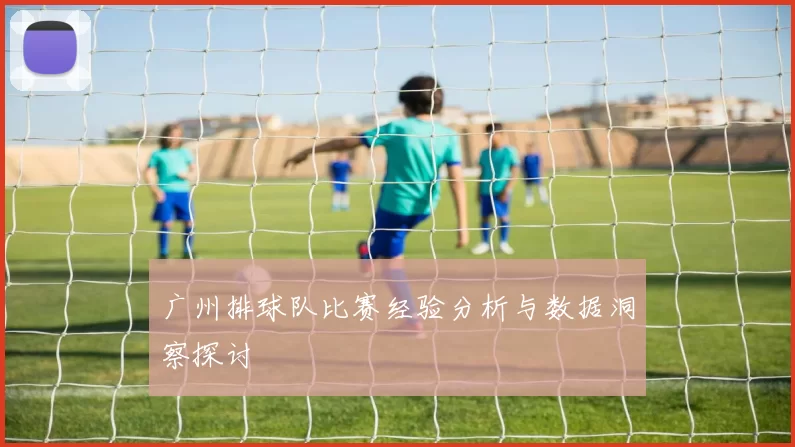 广州排球队比赛经验分析与数据洞察探讨