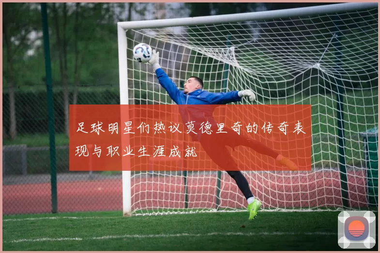 足球明星们热议莫德里奇的传奇表现与职业生涯成就