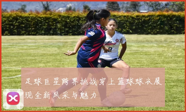 足球巨星跨界挑战穿上篮球球衣展现全新风采与魅力