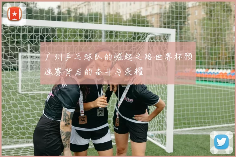 广州乒乓球队的崛起之路世界杯预选赛背后的奋斗与荣耀