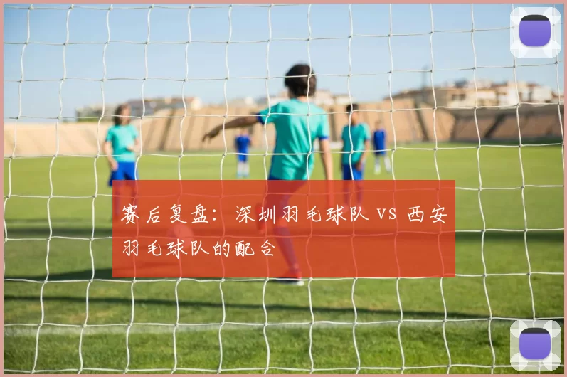 赛后复盘：深圳羽毛球队 vs 西安羽毛球队的配合