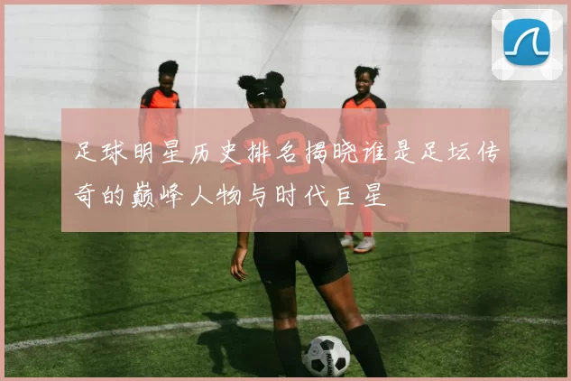足球明星历史排名揭晓谁是足坛传奇的巅峰人物与时代巨星