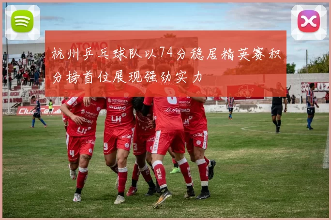 杭州乒乓球队以74分稳居精英赛积分榜首位展现强劲实力