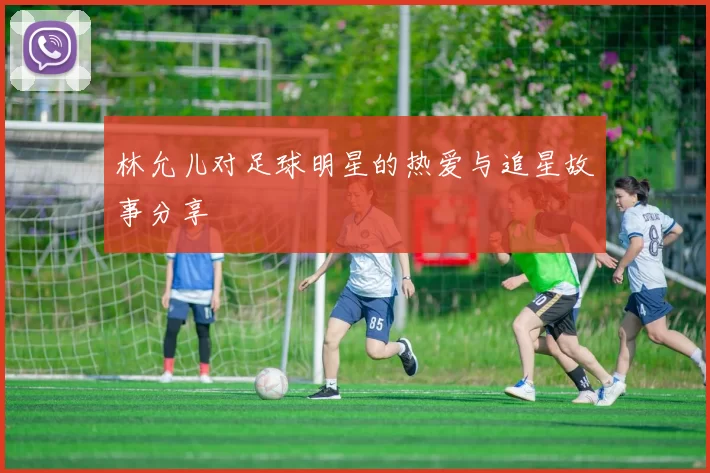 林允儿对足球明星的热爱与追星故事分享