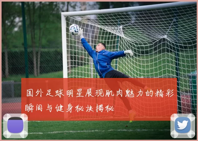 国外足球明星展现肌肉魅力的精彩瞬间与健身秘诀揭秘
